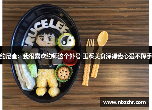 约尼查：我很喜欢约师这个外号 玉溪美食深得我心爱不释手