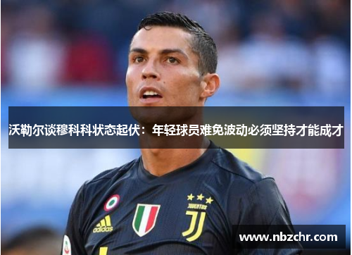 沃勒尔谈穆科科状态起伏：年轻球员难免波动必须坚持才能成才