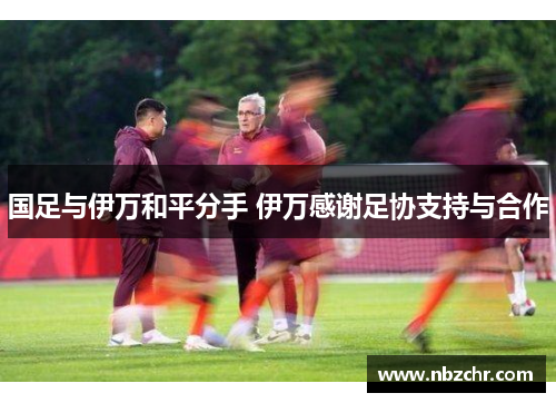 国足与伊万和平分手 伊万感谢足协支持与合作